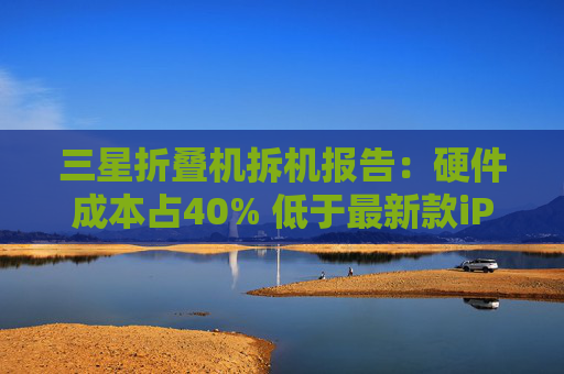 三星折叠机拆机报告：硬件成本占40% 低于最新款iPhone