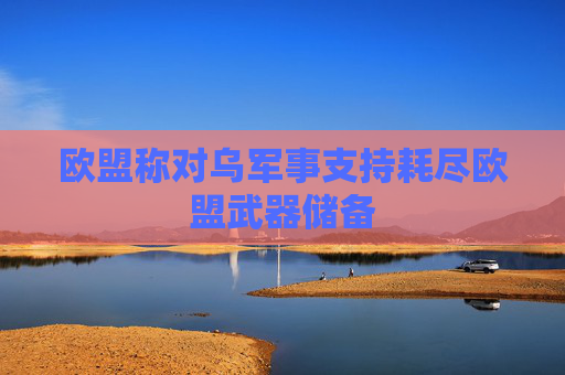 欧盟称对乌军事支持耗尽欧盟武器储备