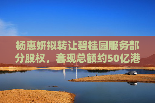 杨惠妍拟转让碧桂园服务部分股权，套现总额约50亿港元