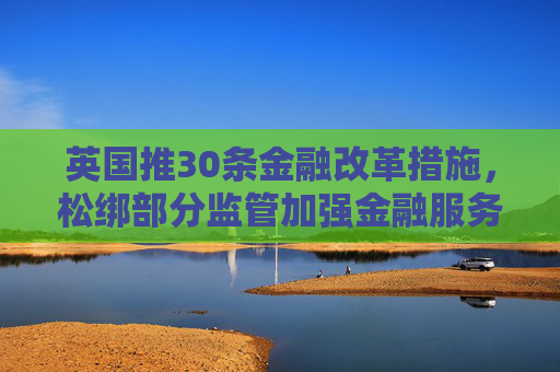 英国推30条金融改革措施，松绑部分监管加强金融服务业竞争力