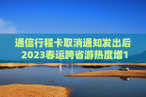通信行程卡取消通知发出后 2023春运跨省游热度增12倍