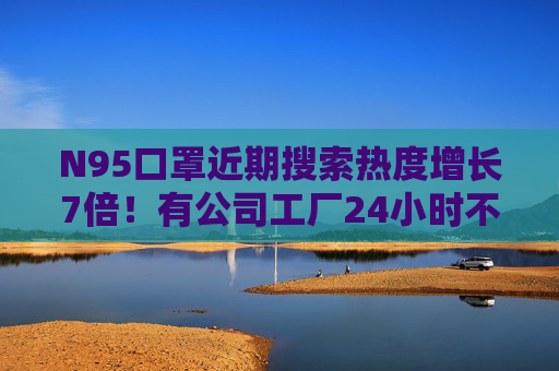 N95口罩近期搜索热度增长7倍！有公司工厂24小时不停机 多家公司回应业务布局
