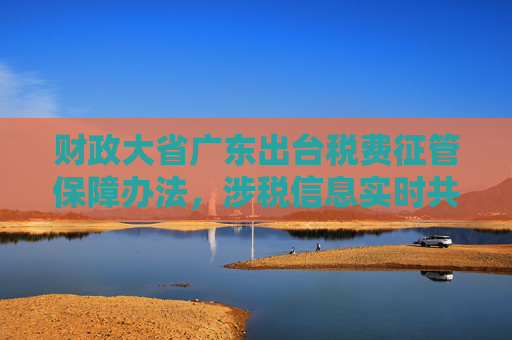 财政大省广东出台税费征管保障办法，涉税信息实时共享是亮点