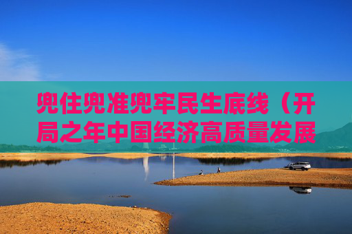兜住兜准兜牢民生底线（开局之年中国经济高质量发展述评⑥）