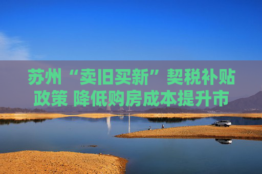 苏州“卖旧买新”契税补贴政策 降低购房成本提升市场活力