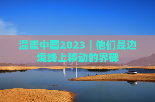 温暖中国2023丨他们是边境线上移动的界碑