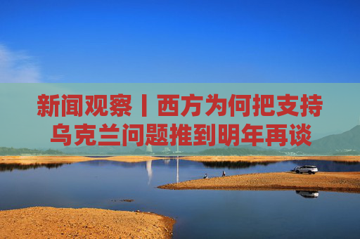 新闻观察丨西方为何把支持乌克兰问题推到明年再谈