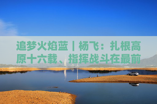 追梦火焰蓝｜杨飞：扎根高原十六载、指挥战斗在最前