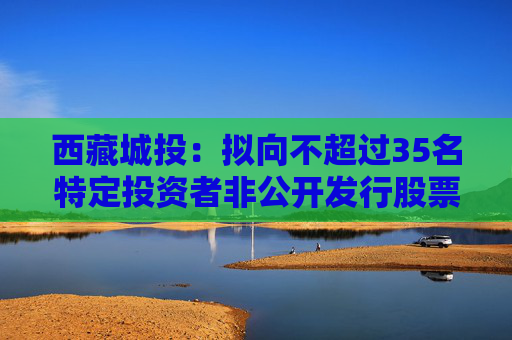 西藏城投：拟向不超过35名特定投资者非公开发行股票