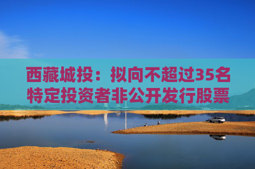 西藏城投：拟向不超过35名特定投资者非公开发行股票