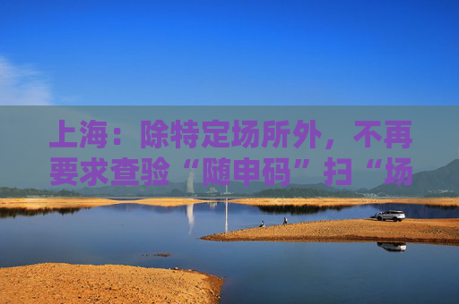 上海：除特定场所外，不再要求查验“随申码”扫“场所码”