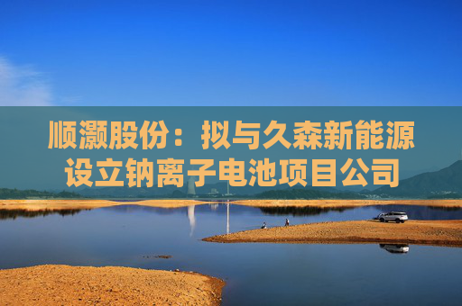 顺灏股份：拟与久森新能源设立钠离子电池项目公司
