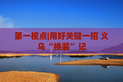 第一视点|用好关键一招 义乌“换装”记