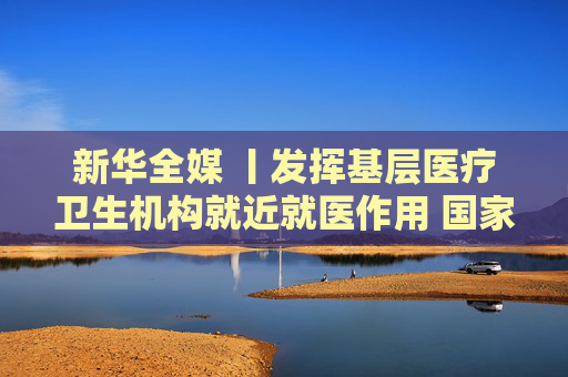 新华全媒 丨发挥基层医疗卫生机构就近就医作用 国家卫健委新闻发布会回应冬季呼吸道疾病防治焦点