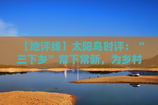 【地评线】太阳鸟时评：“三下乡”常下常新，为乡村振兴铸魂赋能