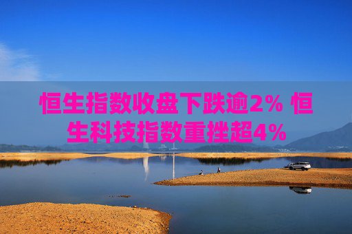 恒生指数收盘下跌逾2% 恒生科技指数重挫超4%