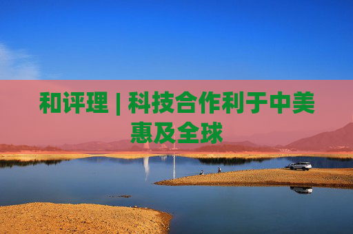 和评理 | 科技合作利于中美惠及全球