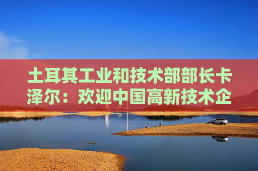 土耳其工业和技术部部长卡泽尔：欢迎中国高新技术企业赴土投资兴业