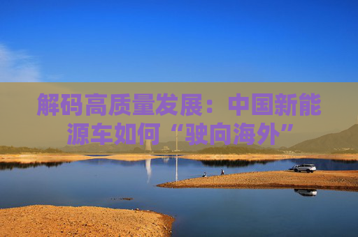 解码高质量发展：中国新能源车如何“驶向海外”