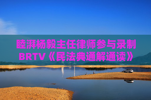 睦湃杨毅主任律师参与录制BRTV《民法典通解通读》节目圆满播出