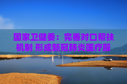 国家卫健委：完善对口帮扶机制 形成新冠肺炎医疗服务城乡联动