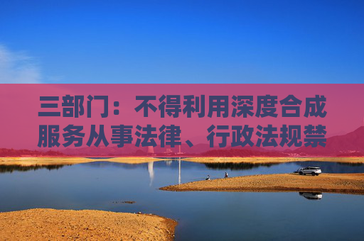 三部门：不得利用深度合成服务从事法律、行政法规禁止的活动