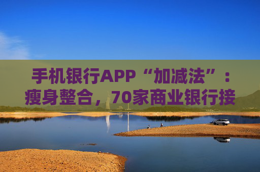 手机银行APP“加减法”：瘦身整合，70家商业银行接入云闪付