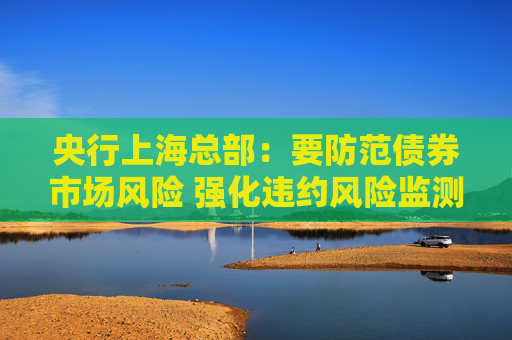 央行上海总部：要防范债券市场风险 强化违约风险监测管理