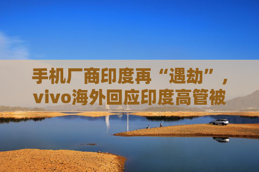 手机厂商印度再“遇劫”，vivo海外回应印度高管被捕