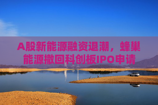 A股新能源融资退潮，蜂巢能源撤回科创板IPO申请