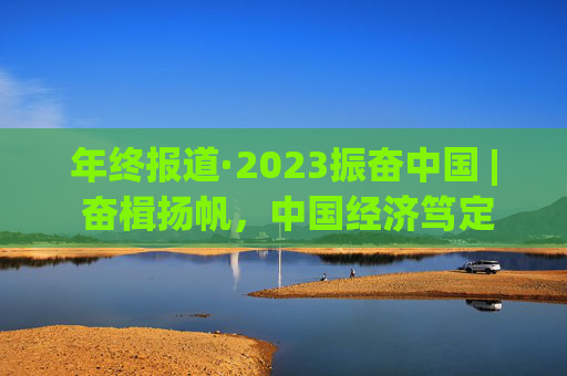 年终报道·2023振奋中国 | 奋楫扬帆，中国经济笃定前行