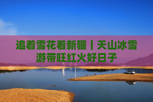 追着雪花看新疆丨天山冰雪游带旺红火好日子
