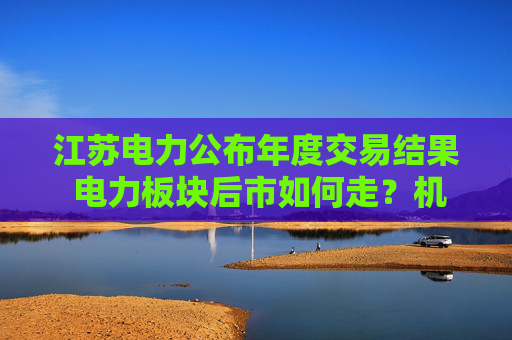 江苏电力公布年度交易结果 电力板块后市如何走？机构最新解读来了