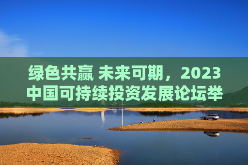 绿色共赢 未来可期，2023中国可持续投资发展论坛举行