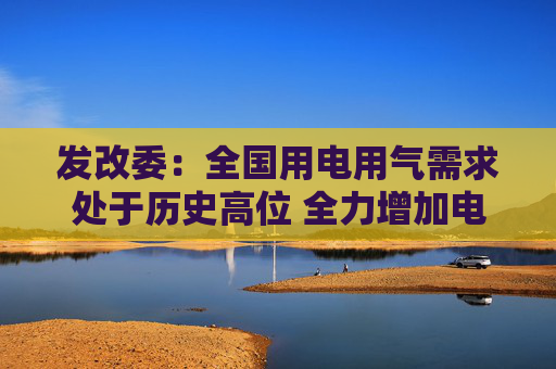 发改委：全国用电用气需求处于历史高位 全力增加电力、天然气顶峰保供能力