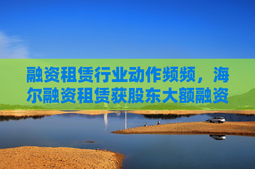 融资租赁行业动作频频，海尔融资租赁获股东大额融资