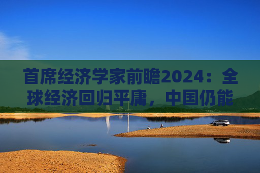 首席经济学家前瞻2024：全球经济回归平庸，中国仍能实现较高增速