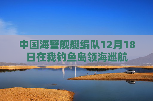 中国海警舰艇编队12月18日在我钓鱼岛领海巡航