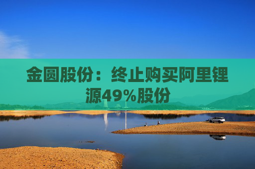 金圆股份：终止购买阿里锂源49%股份