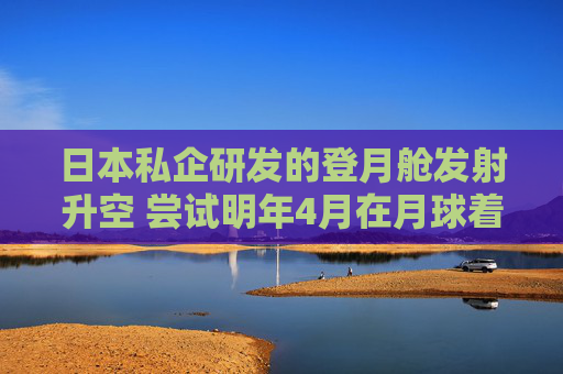 日本私企研发的登月舱发射升空 尝试明年4月在月球着陆