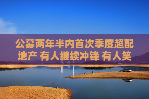 公募两年半内首次季度超配地产 有人继续冲锋 有人笑纳收益