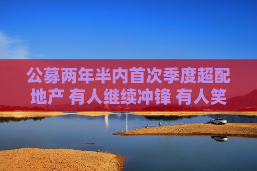 公募两年半内首次季度超配地产 有人继续冲锋 有人笑纳收益