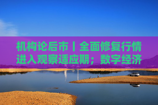 机构论后市丨全面修复行情进入观察适应期；数字经济有望成持续性更强主线