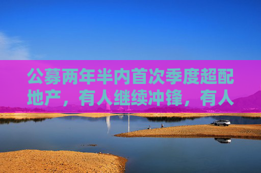 公募两年半内首次季度超配地产，有人继续冲锋，有人笑纳收益