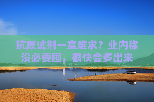 抗原试剂一盒难求？业内称没必要囤，很快会多出来