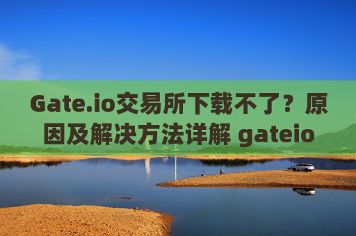 Gate.io交易所下载不了？原因及解决方法详解 gateio gate交易所怎么下载不了