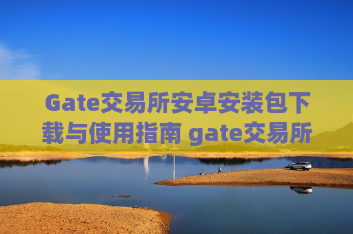 Gate交易所安卓安装包下载与使用指南 gate交易所安卓安装包