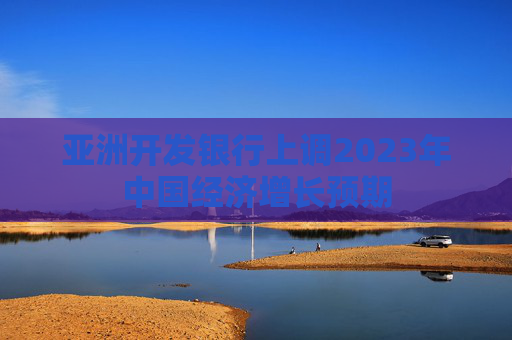 亚洲开发银行上调2023年中国经济增长预期