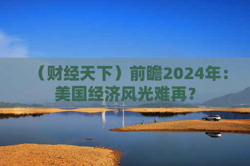 （财经天下）前瞻2024年：美国经济风光难再？