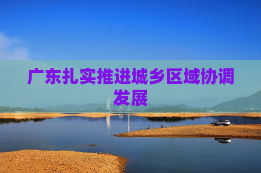 广东扎实推进城乡区域协调发展